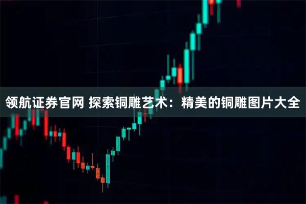 领航证券官网 探索铜雕艺术：精美的铜雕图片大全