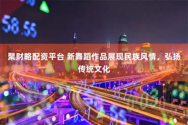 聚财略配资平台 新舞蹈作品展现民族风情，弘扬传统文化