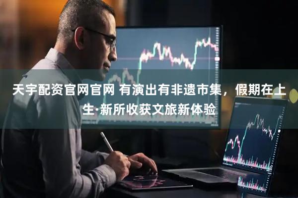 天宇配资官网官网 有演出有非遗市集，假期在上生·新所收获文旅新体验