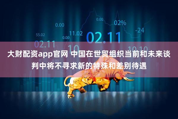 大财配资app官网 中国在世贸组织当前和未来谈判中将不寻求新的特殊和差别待遇