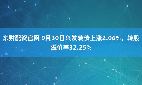东财配资官网 9月30日兴发转债上涨2.06%，转股溢价率32.25%