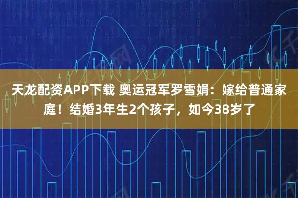 天龙配资APP下载 奥运冠军罗雪娟：嫁给普通家庭！结婚3年生2个孩子，如今38岁了