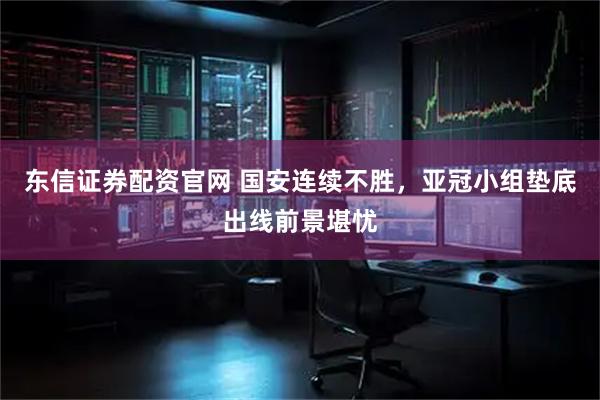 东信证券配资官网 国安连续不胜，亚冠小组垫底出线前景堪忧