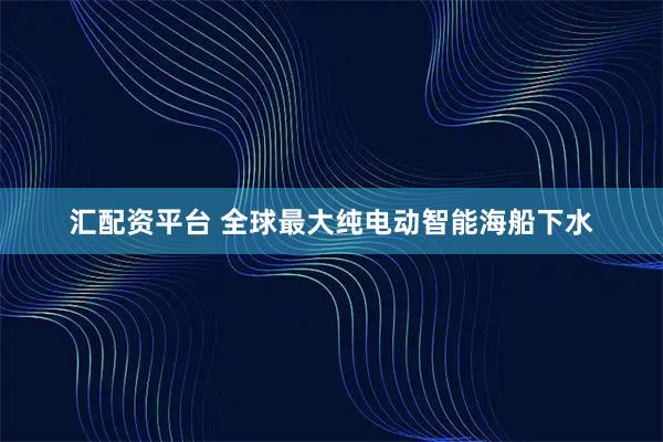 汇配资平台 全球最大纯电动智能海船下水