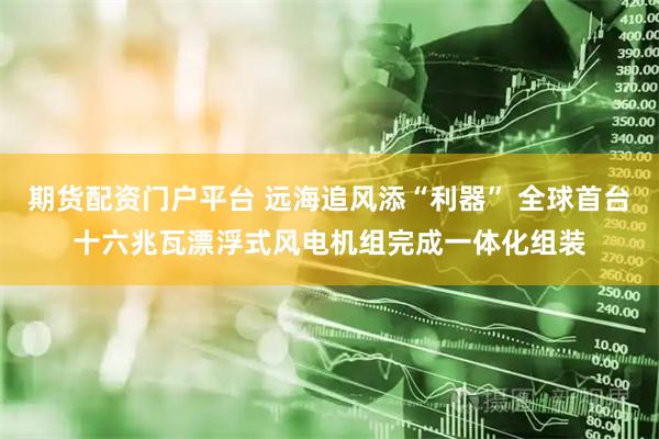 期货配资门户平台 远海追风添“利器” 全球首台十六兆瓦漂浮式风电机组完成一体化组装